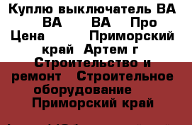  Куплю выключатель ВА5541, ВА5543, ВА5043Про › Цена ­ 100 - Приморский край, Артем г. Строительство и ремонт » Строительное оборудование   . Приморский край